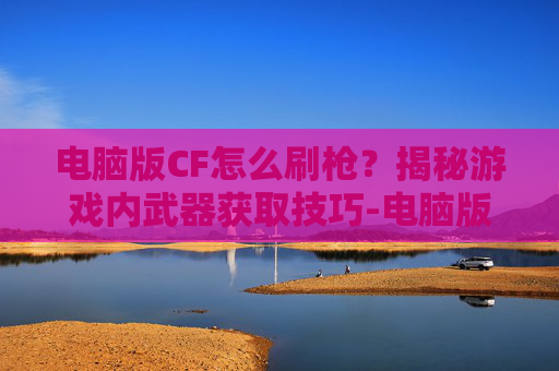 电脑版CF怎么刷枪？揭秘游戏内武器获取技巧-电脑版cf怎么刷枪快