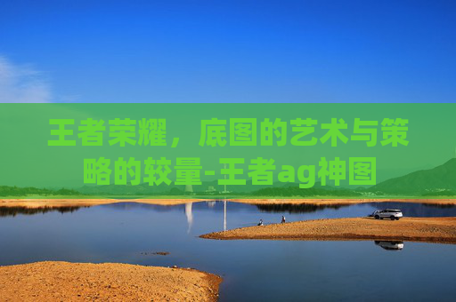 王者荣耀,底图的艺术与策略的较量-王者ag神图 王者荣耀,底图的艺术与策略的较量-王者ag神图