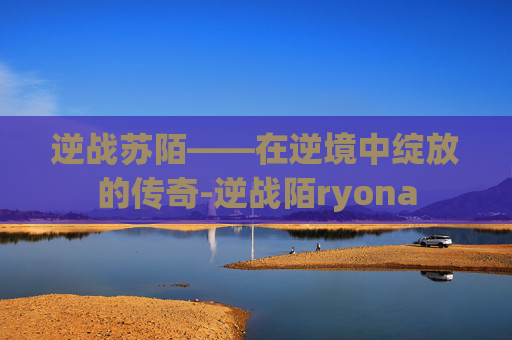 逆战苏陌——在逆境中绽放的传奇-逆战陌ryona 逆战苏陌——在逆境中绽放的传奇-逆战陌ryona