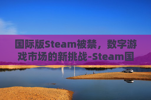 国际版Steam被禁，数字游戏市场的新挑战-Steam国际版违法