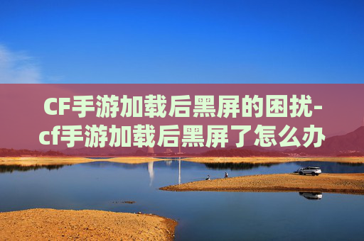 CF手游加载后黑屏的困扰-cf手游加载后黑屏了怎么办 CF手游加载后黑屏的困扰-cf手游加载后黑屏了怎么办