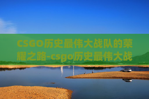 CSGO历史最伟大战队的荣耀之路-csgo历史最伟大战队排名