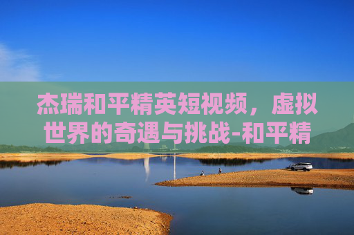 杰瑞和平精英短视频，虚拟世界的奇遇与挑战-和平精英杰瑞解说
