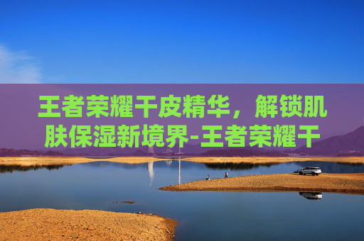 王者荣耀干皮精华,解锁肌肤保湿新境界-王者荣耀干皮精华有什么用 王者荣耀干皮精华,解锁肌肤保湿新境界-王者荣耀干皮精华有什么用