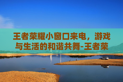 王者荣耀小窗口来电，游戏与生活的和谐共舞-王者荣耀来电话怎么能不弹出