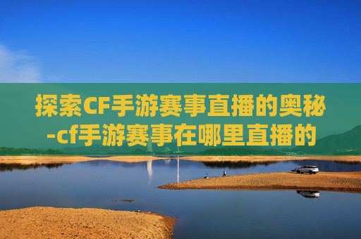 探索CF手游赛事直播的奥秘-cf手游赛事在哪里直播的 探索CF手游赛事直播的奥秘-cf手游赛事在哪里直播的