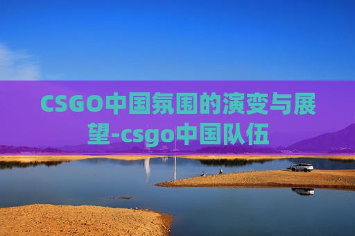 CSGO中国氛围的演变与展望-csgo中国队伍 CSGO中国氛围的演变与展望-csgo中国队伍
