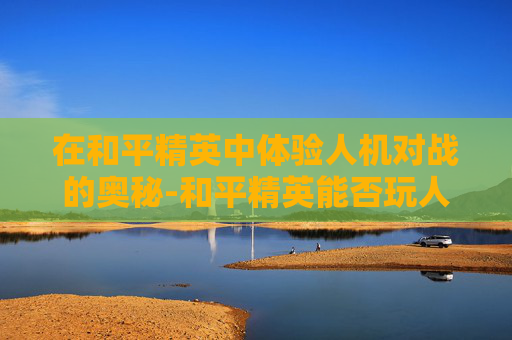 在和平精英中体验人机对战的奥秘-和平精英能否玩人机模式 在和平精英中体验人机对战的奥秘-和平精英能否玩人机模式