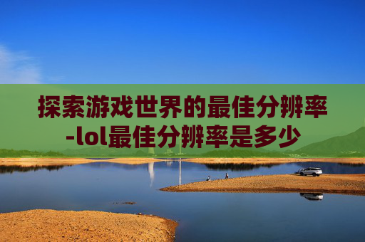 探索游戏世界的最佳分辨率-lol最佳分辨率是多少 探索游戏世界的最佳分辨率-lol最佳分辨率是多少