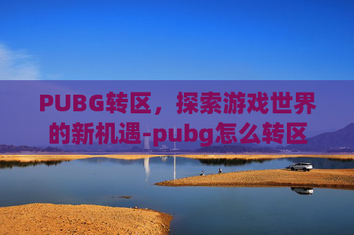 PUBG转区,探索游戏世界的新机遇-pubg怎么转区 PUBG转区,探索游戏世界的新机遇-pubg怎么转区