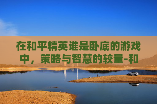 在和平精英谁是卧底的游戏中,策略与智慧的较量-和平精英谁是卧底怎么写作文 在和平精英谁是卧底的游戏中,策略与智慧的较量-和平精英谁是卧底怎么写作文