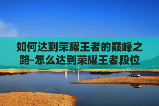 如何达到荣耀王者的巅峰之路-怎么达到荣耀王者段位 如何达到荣耀王者的巅峰之路-怎么达到荣耀王者段位
