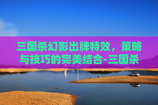 三国杀幻影出牌特效,策略与技巧的完美结合-三国杀幻影出牌特效是什么 三国杀幻影出牌特效,策略与技巧的完美结合-三国杀幻影出牌特效是什么