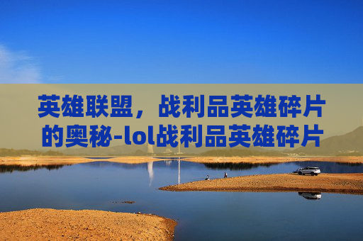 英雄联盟,战利品英雄碎片的奥秘-lol战利品英雄碎片合成还是分解 英雄联盟,战利品英雄碎片的奥秘-lol战利品英雄碎片合成还是分解