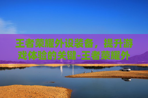 王者荣耀外设装备,提升游戏体验的关键-王者荣耀外设装备怎么样 王者荣耀外设装备,提升游戏体验的关键-王者荣耀外设装备怎么样