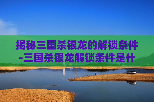 揭秘三国杀银龙的解锁条件-三国杀银龙解锁条件是什么样的 揭秘三国杀银龙的解锁条件-三国杀银龙解锁条件是什么样的