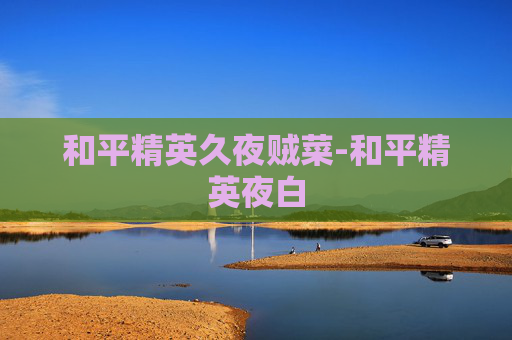 和平精英久夜贼菜-和平精英夜白 和平精英久夜贼菜-和平精英夜白
