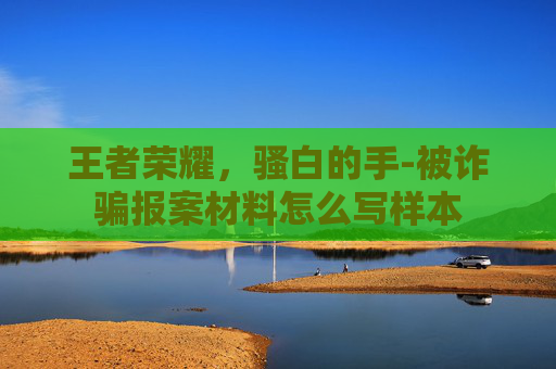 王者荣耀,骚白的手-被诈骗报案材料怎么写样本 王者荣耀,骚白的手-被诈骗报案材料怎么写样本
