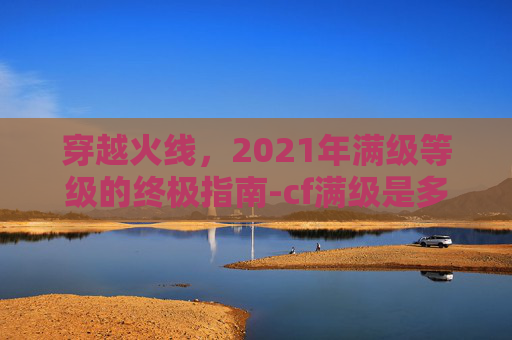 穿越火线,2021年满级等级的终极指南-cf满级是多少级 穿越火线,2021年满级等级的终极指南-cf满级是多少级