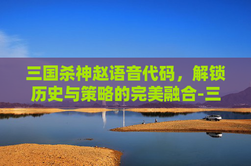 三国杀神赵语音代码,解锁历史与策略的完美融合-三国杀语音代码神赵云 三国杀神赵语音代码,解锁历史与策略的完美融合-三国杀语音代码神赵云