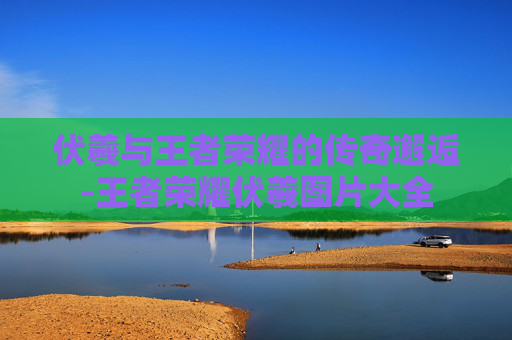 伏羲与王者荣耀的传奇邂逅-王者荣耀伏羲图片大全 伏羲与王者荣耀的传奇邂逅-王者荣耀伏羲图片大全