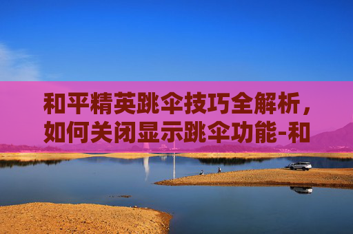 和平精英跳伞技巧全解析,如何关闭显示跳伞功能-和平精英显示跳伞怎么关闭 和平精英跳伞技巧全解析,如何关闭显示跳伞功能-和平精英显示跳伞怎么关闭