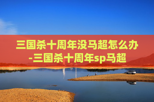 三国杀十周年没马超怎么办-三国杀十周年sp马超 三国杀十周年没马超怎么办-三国杀十周年sp马超