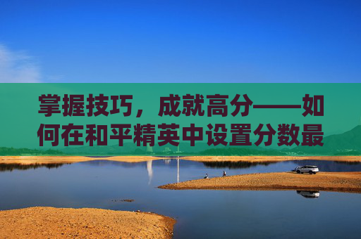 掌握技巧,成就高分——如何在和平精英中设置分数最高-和平精英怎么百分百上分 掌握技巧,成就高分——如何在和平精英中设置分数最高-和平精英怎么百分百上分
