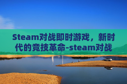 Steam对战即时游戏,新时代的竞技革命-steam对战游戏推荐 Steam对战即时游戏,新时代的竞技革命-steam对战游戏推荐