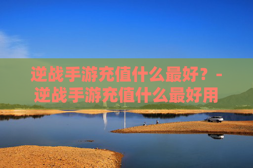 逆战手游充值什么最好?-逆战手游充值什么最好用 逆战手游充值什么最好?-逆战手游充值什么最好用