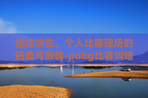 绝地求生,个人比赛现场的热血与激情-pubg比赛叫啥 绝地求生,个人比赛现场的热血与激情-pubg比赛叫啥