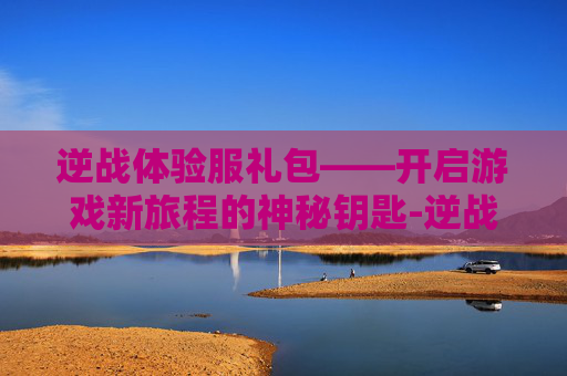 逆战体验服礼包——开启游戏新旅程的神秘钥匙-逆战体验服礼包怎么领