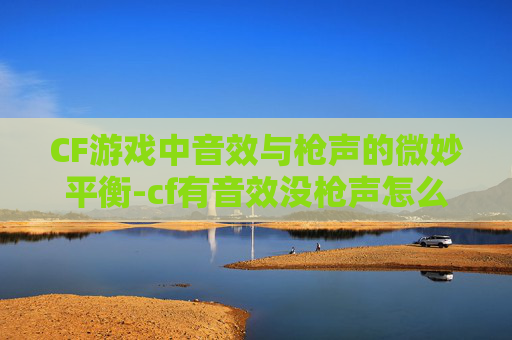 CF游戏中音效与枪声的微妙平衡-cf有音效没枪声怎么回事