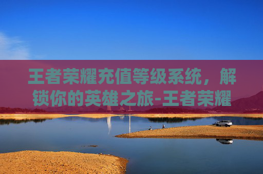 王者荣耀充值等级系统，解锁你的英雄之旅-王者荣耀充值等级价格表