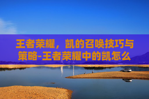 王者荣耀,凯的召唤技巧与策略-王者荣耀中的凯怎么玩 王者荣耀,凯的召唤技巧与策略-王者荣耀中的凯怎么玩