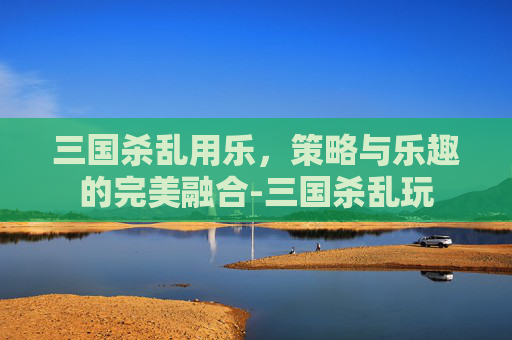 三国杀乱用乐,策略与乐趣的完美融合-三国杀乱玩 三国杀乱用乐,策略与乐趣的完美融合-三国杀乱玩