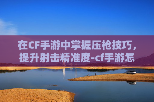 在CF手游中掌握压枪技巧,提升射击精准度-cf手游怎么压枪更稳 在CF手游中掌握压枪技巧,提升射击精准度-cf手游怎么压枪更稳