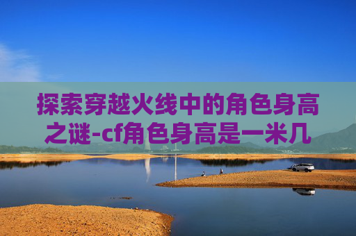 探索穿越火线中的角色身高之谜-cf角色身高是一米几 探索穿越火线中的角色身高之谜-cf角色身高是一米几