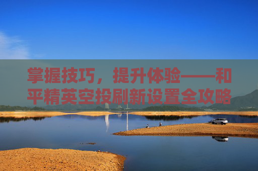 掌握技巧,提升体验——和平精英空投刷新设置全攻略-和平精英怎么设置空投刷新点 掌握技巧,提升体验——和平精英空投刷新设置全攻略-和平精英怎么设置空投刷新点