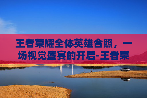 王者荣耀全体英雄合照，一场视觉盛宴的开启-王者荣耀全体英雄合照怎么弄