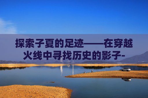 探索子夏的足迹——在穿越火线中寻找历史的影子- 探索子夏的足迹——在穿越火线中寻找历史的影子-