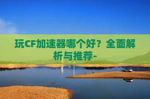 玩CF加速器哪个好?全面解析与推荐- 玩CF加速器哪个好?全面解析与推荐-