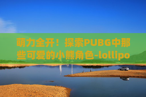 萌力全开!探索PUBG中那些可爱的小熊角色-lollipops可爱小熊 萌力全开!探索PUBG中那些可爱的小熊角色-lollipops可爱小熊