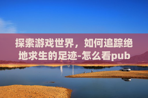 探索游戏世界,如何追踪绝地求生的足迹-怎么看pubg登录记录 探索游戏世界,如何追踪绝地求生的足迹-怎么看pubg登录记录