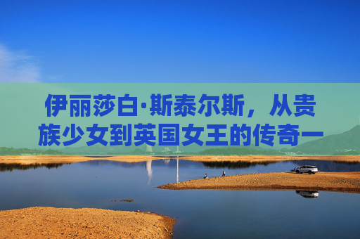 伊丽莎白·斯泰尔斯，从贵族少女到英国女王的传奇一生-伊丽莎白雅顿胶囊精华怎么样