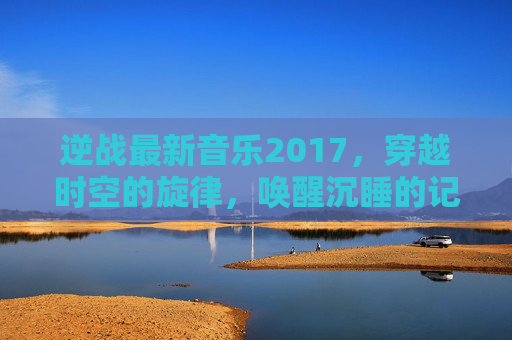 逆战最新音乐2017,穿越时空的旋律,唤醒沉睡的记忆-逆战音乐完整版 逆战最新音乐2017,穿越时空的旋律,唤醒沉睡的记忆-逆战音乐完整版