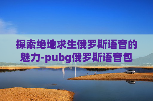 探索绝地求生俄罗斯语音的魅力-pubg俄罗斯语音包 探索绝地求生俄罗斯语音的魅力-pubg俄罗斯语音包