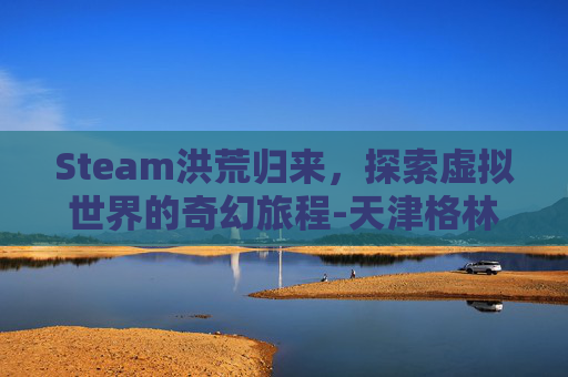 Steam洪荒归来,探索虚拟世界的奇幻旅程-天津格林国际幼儿园学费 Steam洪荒归来,探索虚拟世界的奇幻旅程-天津格林国际幼儿园学费