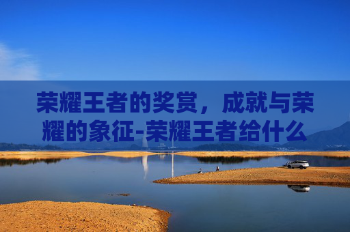 荣耀王者的奖赏,成就与荣耀的象征-荣耀王者给什么奖励好 荣耀王者的奖赏,成就与荣耀的象征-荣耀王者给什么奖励好