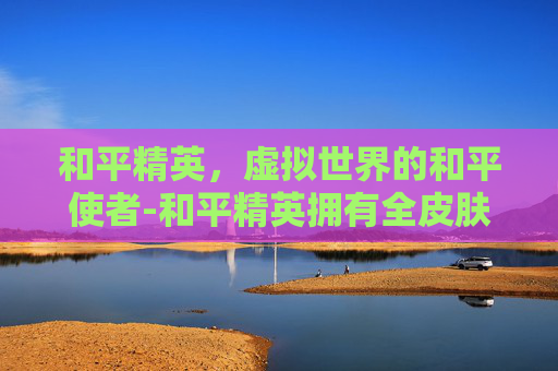 和平精英,虚拟世界的和平使者-和平精英拥有全皮肤的人 和平精英,虚拟世界的和平使者-和平精英拥有全皮肤的人